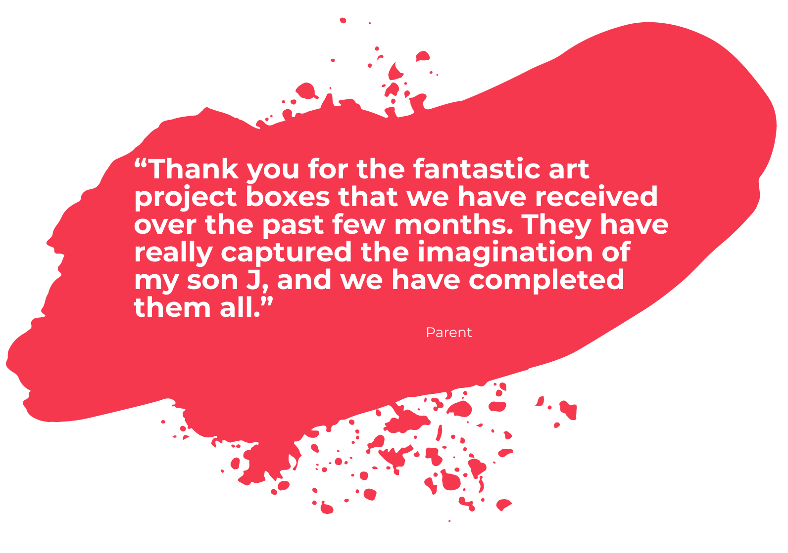 Red paint splodge with a quote from a parent: "Thank you for the fantastic art project boxes that we have received over the past few months. They have really captured the imagination of my son J, and we have completed them all."