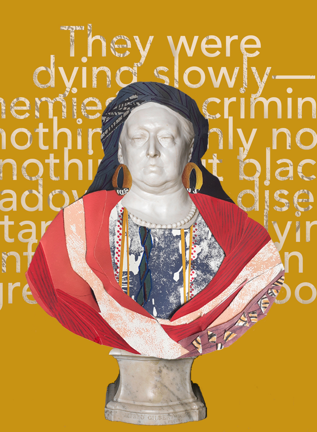 Collage based on the white marble bust of Queen Victoria. The background is mustard colour, with a quote from Joseph Conrad’s Heart of Darkness in white, clustered text. Most of the text is obscured by the bust in front of it, but at the top it’s possible to read: “They were dying slowly”. The white marble bust of the Queen shows her with a solemn expression and in late middle age, with wrinkles and a jowelly chin. The marble is bright white and shiny. She wears a purple headwrap and large gold hoop earrings. A patterned top with a round neckline and gold stripes is covered with a vivid red robe swirling round her shoulders. The marble base of the bust is visible beneath.