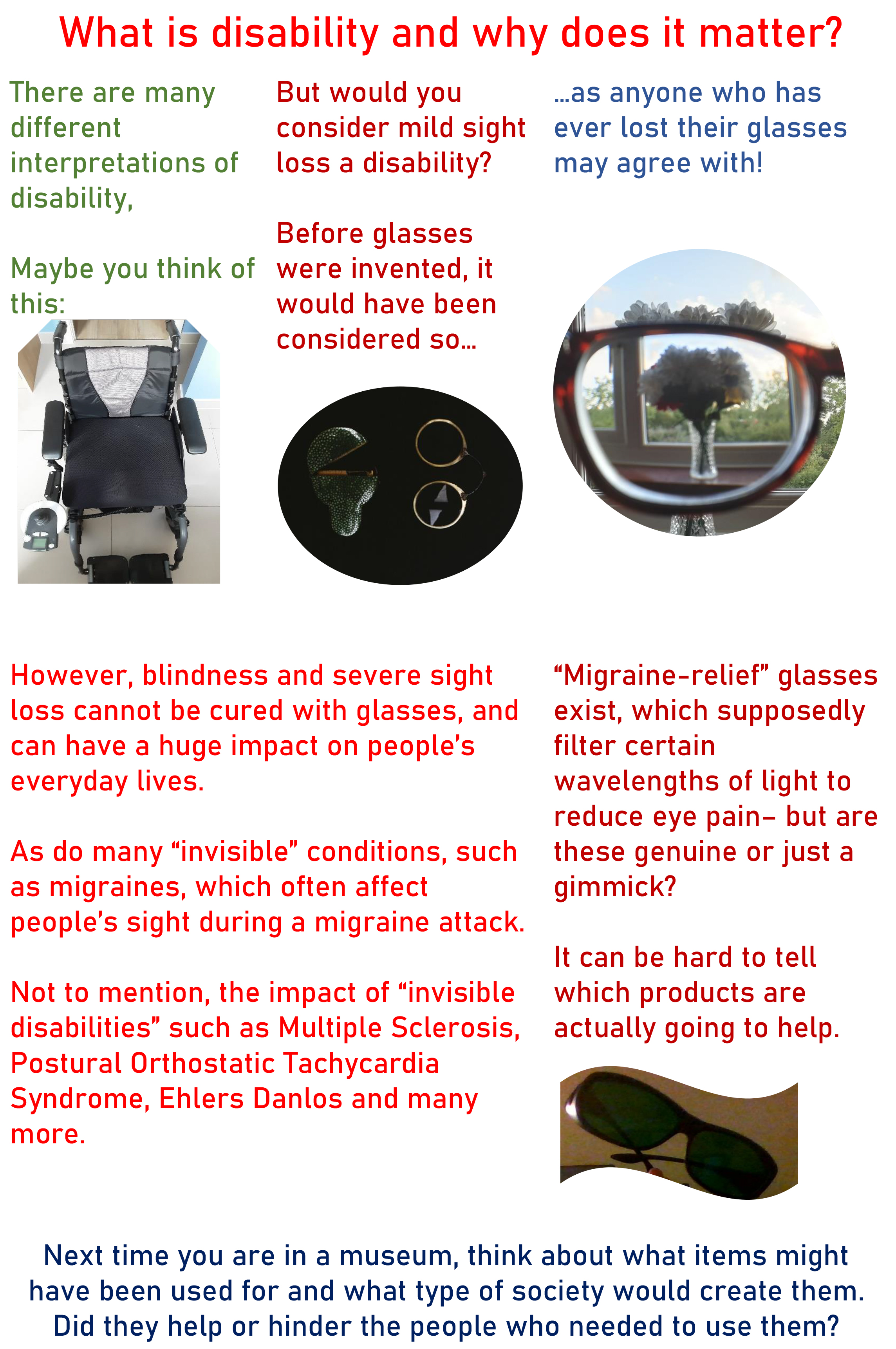A4 poster with colourful text against a white background, and images inset.  The first section of text is in three columns. The writing is a different colour in each column. It reads: "What is disability and why does it matter? There are many different interpretations of disability. Maybe you think of this: [picture of a wheelchair]. But would you consider mild sight loss a disability? Before glasses were invented, it would have been considered so... [photo of gold-rimmed 18th century spectacles, with their small leather case] ... as anyone who has ever lost their glasses may agree with!" The second section of text is in two columns. It says, "However, blindness and severe sight loss cannot be cured with glasses, and can have a huge impact on people’s everyday lives. As do many “invisible” conditions, such as migraines, which often affect people’s sight during a migraine attack. Not to mention, the impact of “invisible disabilities” such as Multiple Sclerosis, Postural Orthostatic Tachycardia Syndrome, Ehlers Danlos and many more. “Migraine-relief” glasses exist, which supposedly filter certain wavelengths of light to reduce eye pain– but are these genuine or just a gimmick? It can be hard to tell which products are actually going to help." [Photo of a pair of miraine relief glasses. They are large plastic glasses with dark lenses.] The final section of text runs along the bottom of the page. It says, "Next time you are in a museum, think about what items might have been used for and what type of society would create them. Did they help or hinder the people who needed to use them?"
