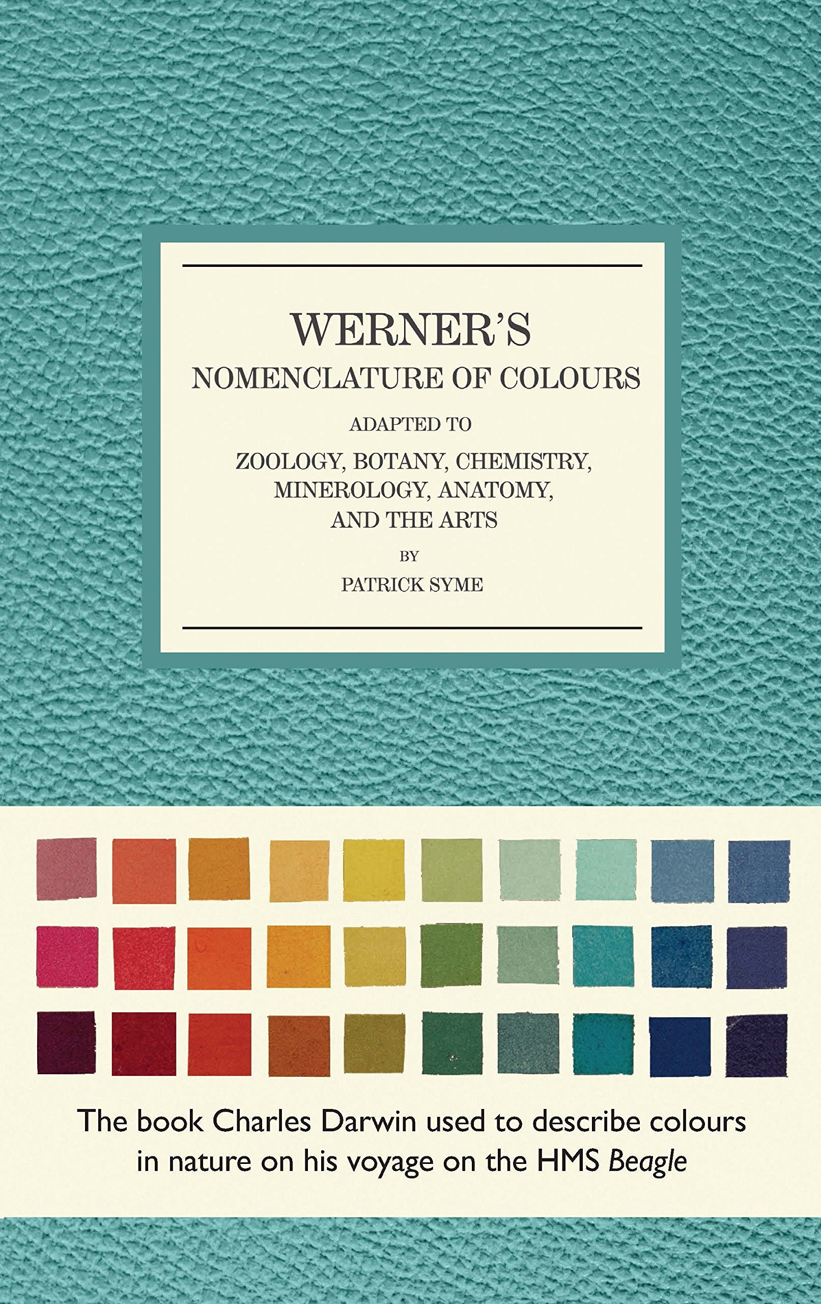 Front cover of Werner's Nomenclature of Colours. The background is a bluish teal, with the main detail in the lower third showing many coloured squares. Under this reads 'The book Charles Darwin used to describe colours in nature on his voyage on the HMS Beagle'. The title reads Werner's Nomenclature of Colours / Adapted to / Zoology, Botany, Chemistry, Minerology, Anatomy and the Arts / by Patrick Syme